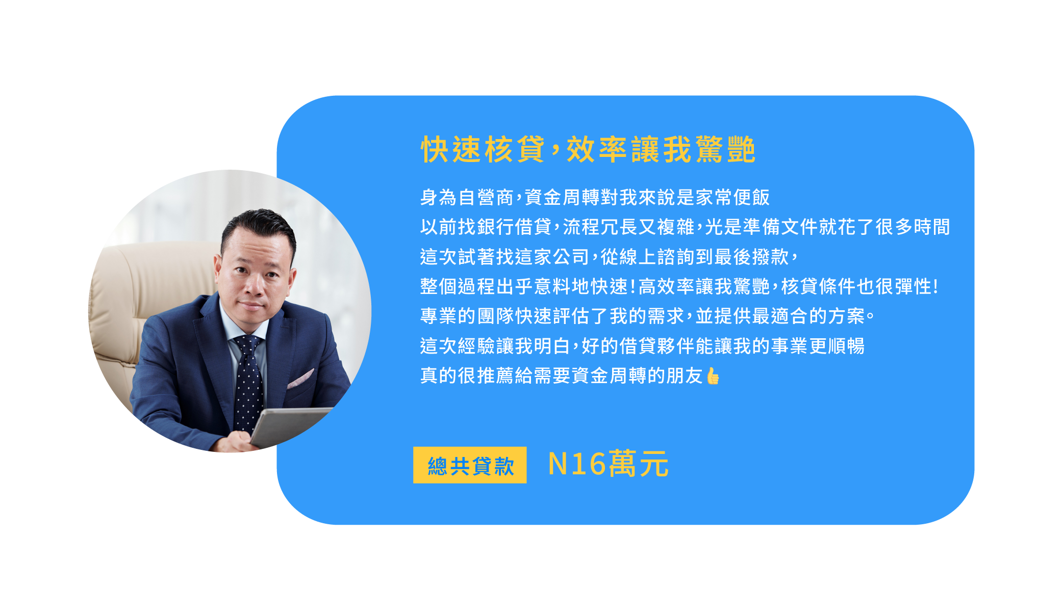 2.快速核貸，效率讓我驚艷 身為自營商，資金周轉對我來說是家常便飯 以前找銀行借貸，流程冗長又複雜，光是準備文件就花了很多時間 這次我試著找這家公司，從線上諮詢到最後撥款，整個過程出乎意料地快速！ 他們的高效率讓我驚艷，核貸條件也很彈性 專業的團隊快速評估了我的需求，並提供最適合的方案。 這次經驗讓我明白，好的借貸夥伴能讓我的事業更順暢 真的很推薦給需要資金周轉的朋友