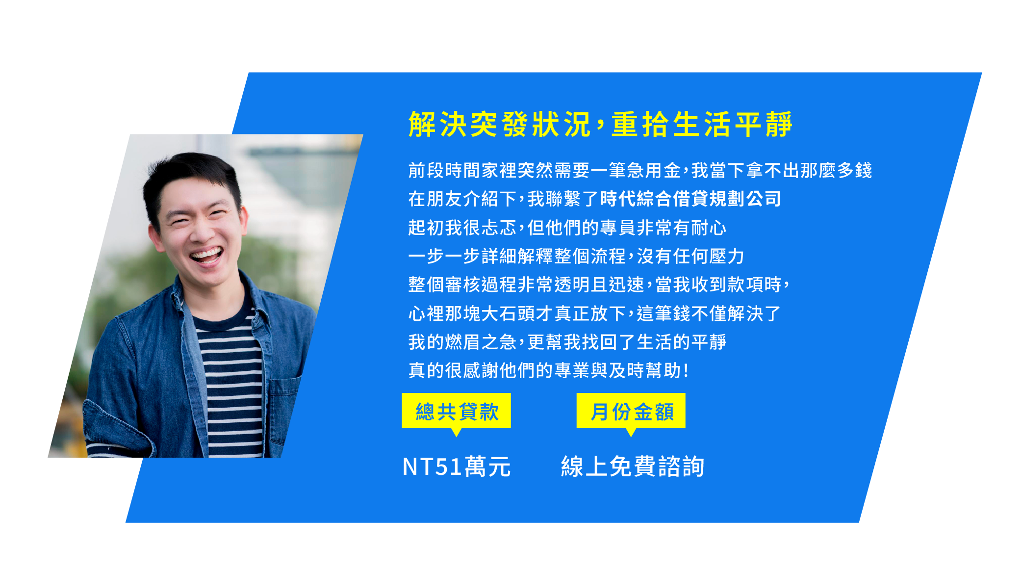 1.解決突發狀況，重拾生活平靜 前段時間，家裡突然需要一筆急用金，我一下子拿不出那麼多錢 在朋友介紹下，我聯繫了時代綜合借貸規劃公司 起初我很忐忑，但他們的專員非常有耐心 一步一步詳細解釋整個流程，沒有任何壓力 整個審核過程非常透明且迅速，當我收到款項時，心裡那塊大石頭才真正放下 這筆錢不僅解決了我的燃眉之急，更幫我找回了生活的平靜 真的很感謝他們的專業與及時幫助