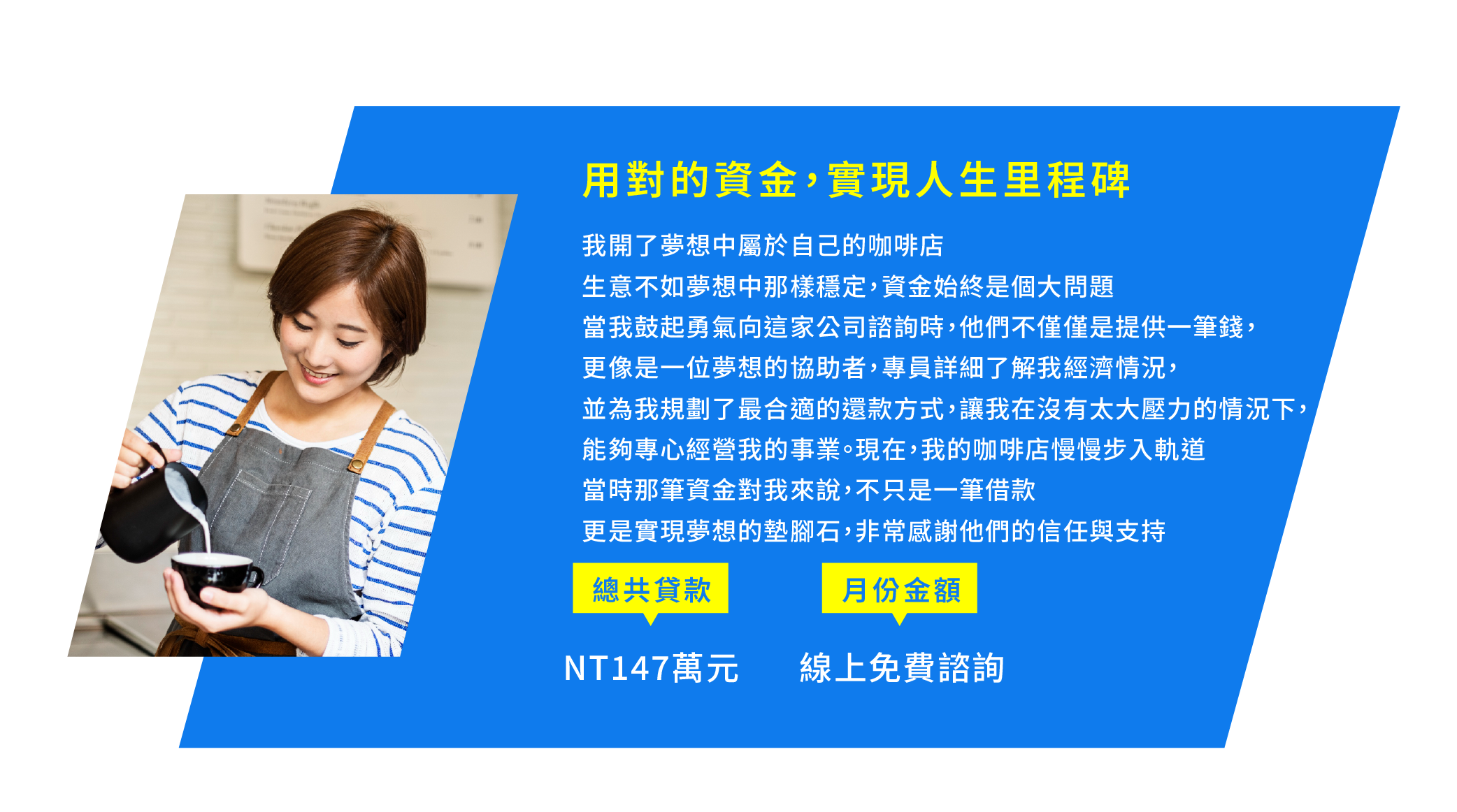 3.用對的資金，實現人生里程碑 我開了夢想中屬於自己的咖啡店 但因為生意不如夢想中那樣穩定，資金始終是個大問題 當我鼓起勇氣向這家公司諮詢時，他們不僅僅是提供一筆錢，更像是一位夢想的協助者 專員詳細了解我經濟情況，並為我規劃了最合適的還款方式，讓我在沒有太大壓力的情況下，能夠專心經營我的事業 現在，我的咖啡店慢慢步入軌道 當時那筆資金對我來說，不只是一筆借款 更是實現夢想的墊腳石，非常感謝他們的信任與支持
