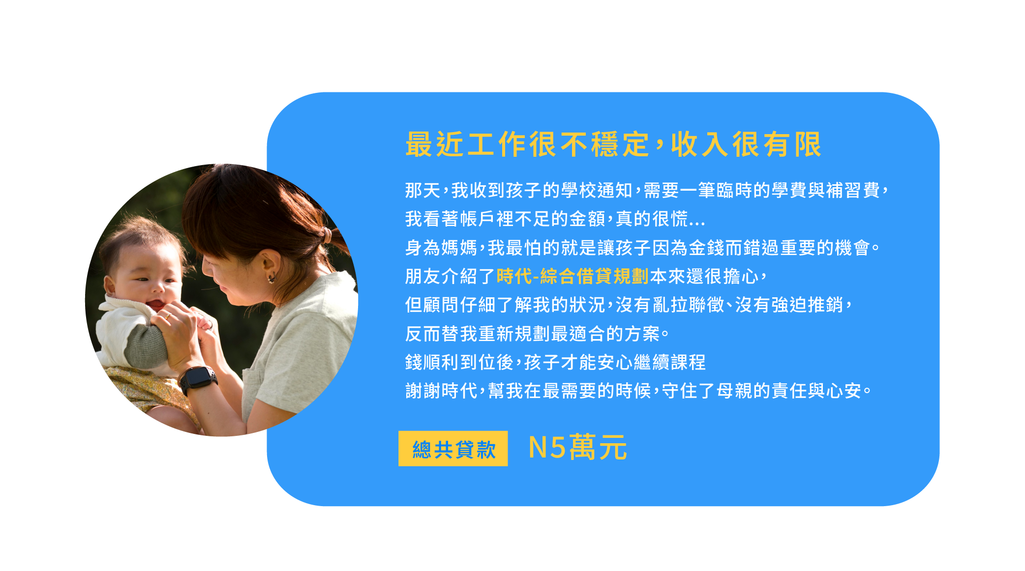 最近工作很不穩定，收入很有限 那天，我收到孩子的學校通知，需要一筆臨時的學費與補習費，我看著帳戶裡不足的金額，真的很慌... 身為媽媽，我最怕的就是讓孩子因為金錢而錯過重要的機會。 朋友介紹了【時代-綜合借貸規劃】本來還很擔心，但顧問仔細了解我的狀況，沒有亂拉聯徵、沒有強迫推銷，反而替我重新規劃最適合的方案。 錢順利到位後，孩子才能安心繼續課程 謝謝時代，幫我在最需要的時候，守住了母親的責任與心安。總共貸款：5萬